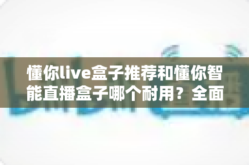 懂你live盒子推荐和懂你智能直播盒子哪个耐用？全面对比解析助你选购不踩坑