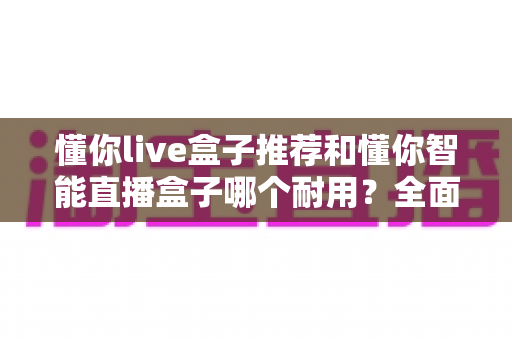 懂你live盒子推荐和懂你智能直播盒子哪个耐用？全面对比解析助你选购不踩坑