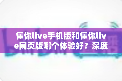 懂你live手机版和懂你live网页版哪个体验好？深度对比分析帮你选出最适合自己的使用方式