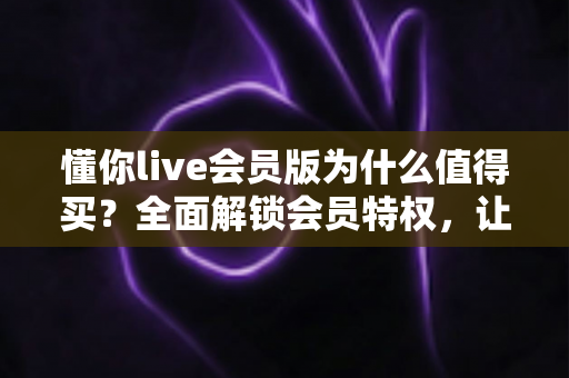 懂你live会员版为什么值得买？全面解锁会员特权，让直播社交体验焕然一新