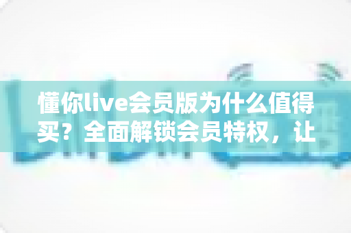 懂你live会员版为什么值得买？全面解锁会员特权，让直播社交体验焕然一新
