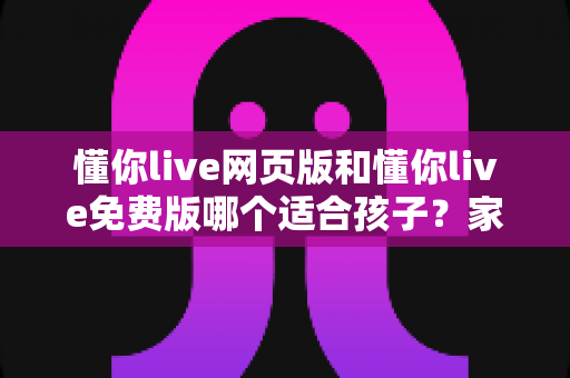 懂你live网页版和懂你live免费版哪个适合孩子?家长必读的选择指南 懂你live网页版和懂你live免费版哪个适合孩子?家长必读的选择指南