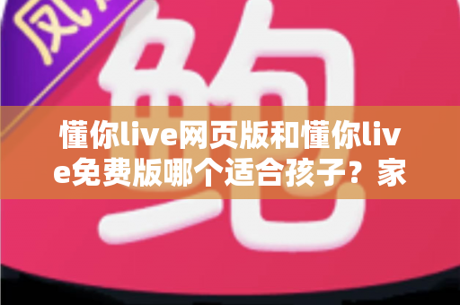 懂你live网页版和懂你live免费版哪个适合孩子?家长必读的选择指南 懂你live网页版和懂你live免费版哪个适合孩子?家长必读的选择指南