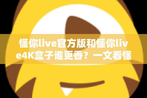 懂你live官方版和懂你live4K盒子谁更香？一文看懂差异与选购指南