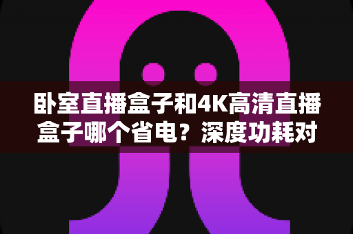 卧室直播盒子和4K高清直播盒子哪个省电?深度功耗对比与省电选购全攻略 卧室直播盒子和4K高清直播盒子哪个省电?深度功耗对比与省电选购全攻略