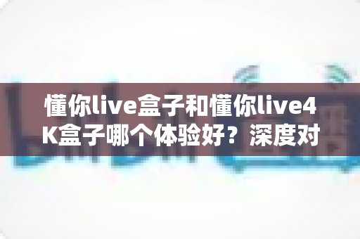 懂你live盒子和懂你live4K盒子哪个体验好？深度对比评测帮你选对不选贵
