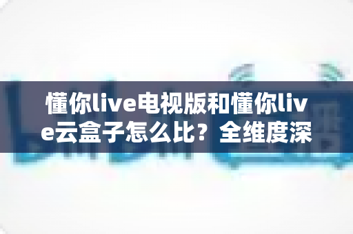 懂你live电视版和懂你live云盒子怎么比?全维度深度对比帮你选出最适合的观影方案 懂你live电视版和懂你live云盒子怎么比?全维度深度对比帮你选出最适合的观影方案