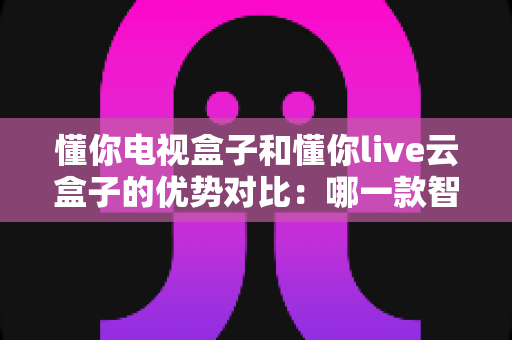 懂你电视盒子和懂你live云盒子的优势对比:哪一款智能盒子更适合你的家庭影音需求? 懂你电视盒子和懂你live云盒子的优势对比:哪一款智能盒子更适合你的家庭影音需求?