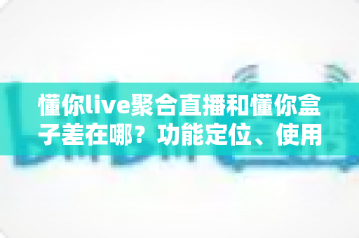 懂你live聚合直播和懂你盒子差在哪？功能定位、使用场景与选购指南一次讲清楚