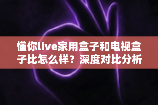 懂你live家用盒子和电视盒子比怎么样?深度对比分析助你选对家用观影设备 懂你live家用盒子和电视盒子比怎么样?深度对比分析助你选对家用观影设备