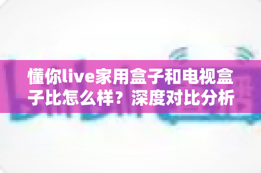 懂你live家用盒子和电视盒子比怎么样？深度对比分析助你选对家用观影设备