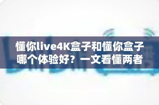 懂你live4K盒子和懂你盒子哪个体验好?一文看懂两者差异与选购建议 懂你live4K盒子和懂你盒子哪个体验好?一文看懂两者差异与选购建议