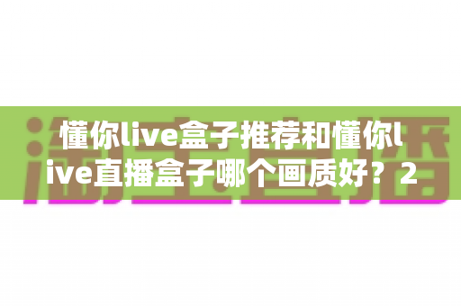 懂你live盒子推荐和懂你live直播盒子哪个画质好？2025最全画质对比评测与选购避坑指南