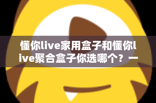 懂你live家用盒子和懂你live聚合盒子你选哪个?一文看懂两大盒子的区别与选购指南 懂你live家用盒子和懂你live聚合盒子你选哪个?一文看懂两大盒子的区别与选购指南