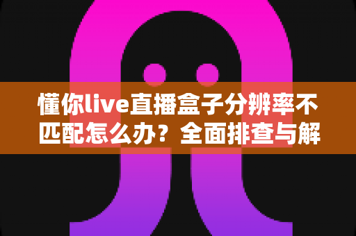 懂你live直播盒子分辨率不匹配怎么办?全面排查与解决方法指南 懂你live直播盒子分辨率不匹配怎么办?全面排查与解决方法指南