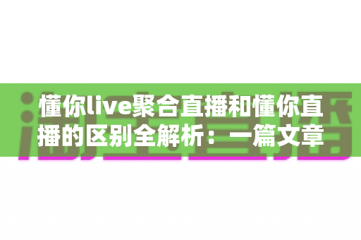 懂你live聚合直播和懂你直播的区别全解析：一篇文章帮你选对直播平台