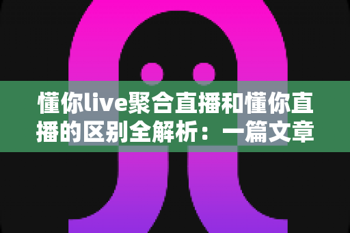 懂你live聚合直播和懂你直播的区别全解析：一篇文章帮你选对直播平台