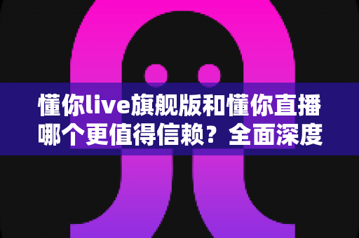 懂你live旗舰版和懂你直播哪个更值得信赖？全面深度对比分析，帮你做出最明智的选择
