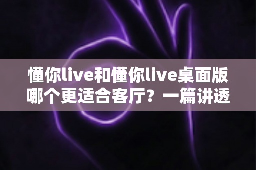 懂你live和懂你live桌面版哪个更适合客厅？一篇讲透客厅娱乐最优解的深度指南