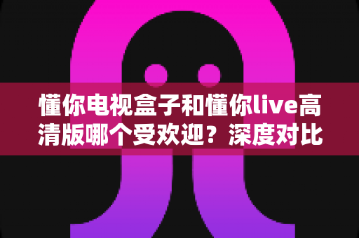 懂你电视盒子和懂你live高清版哪个受欢迎?深度对比分析与选购全指南 懂你电视盒子和懂你live高清版哪个受欢迎?深度对比分析与选购全指南