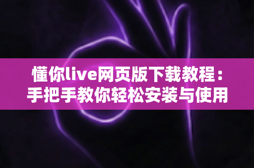 懂你live网页版下载教程：手把手教你轻松安装与使用完整指南