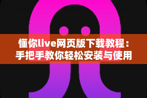 懂你live网页版下载教程：手把手教你轻松安装与使用完整指南