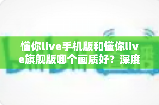 懂你live手机版和懂你live旗舰版哪个画质好?深度对比解析帮你选对版本 懂你live手机版和懂你live旗舰版哪个画质好?深度对比解析帮你选对版本