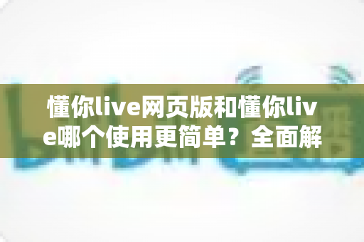 懂你live网页版和懂你live哪个使用更简单？全面解析两大版本的使用体验差异