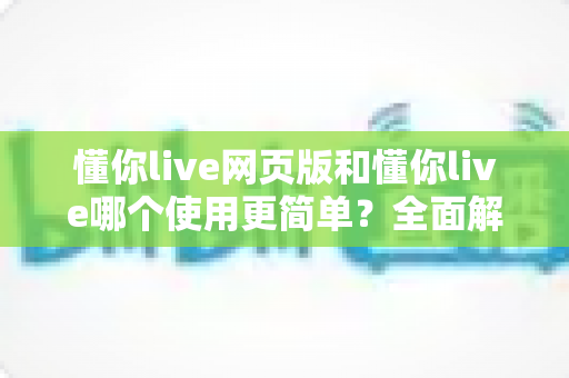 懂你live网页版和懂你live哪个使用更简单？全面解析两大版本的使用体验差异