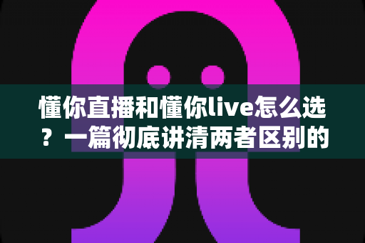 懂你直播和懂你live怎么选?一篇彻底讲清两者区别的实用选择指南 懂你直播和懂你live怎么选?一篇彻底讲清两者区别的实用选择指南