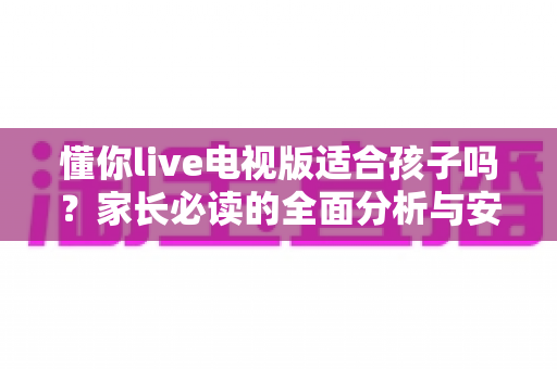 懂你live电视版适合孩子吗?家长必读的全面分析与安全使用指南 懂你live电视版适合孩子吗?家长必读的全面分析与安全使用指南