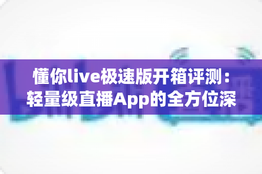 懂你live极速版开箱评测：轻量级直播App的全方位深度体验与真实感受分享