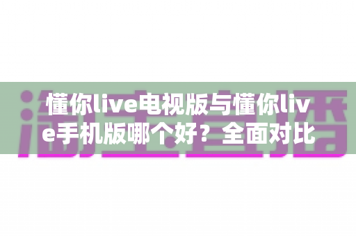 懂你live电视版与懂你live手机版哪个好?全面对比助你选出最适合的观看方式 懂你live电视版与懂你live手机版哪个好?全面对比助你选出最适合的观看方式