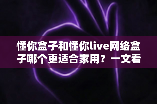 懂你盒子和懂你live网络盒子哪个更适合家用?一文看懂两大热门电视盒子的真实差异与选购指南 懂你盒子和懂你live网络盒子哪个更适合家用?一文看懂两大热门电视盒子的真实差异与选购指南