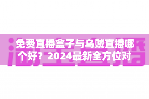 免费直播盒子与乌贼直播哪个好？2024最新全方位对比评测，看完再选不吃亏