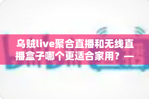 乌贼live聚合直播和无线直播盒子哪个更适合家用?——家庭直播观看方案深度对比与选购指南 乌贼live聚合直播和无线直播盒子哪个更适合家用?——家庭直播观看方案深度对比与选购指南