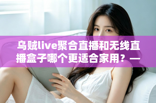 乌贼live聚合直播和无线直播盒子哪个更适合家用?——家庭直播观看方案深度对比与选购指南 乌贼live聚合直播和无线直播盒子哪个更适合家用?——家庭直播观看方案深度对比与选购指南