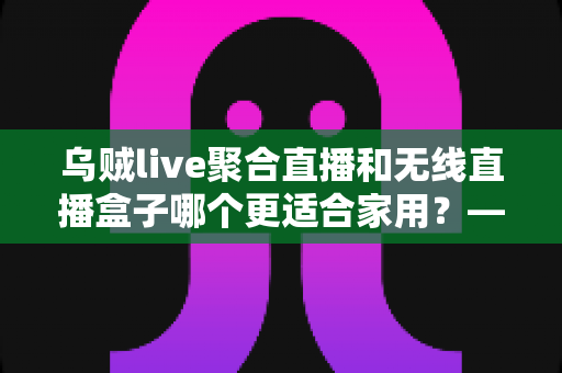 乌贼live聚合直播和无线直播盒子哪个更适合家用？——家庭直播观看方案深度对比与选购指南