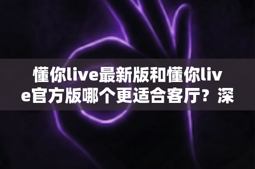 懂你live最新版和懂你live官方版哪个更适合客厅？深度对比解析，助你打造极致客厅影音新体验