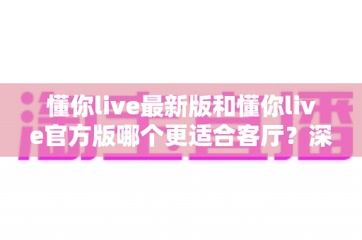 懂你live最新版和懂你live官方版哪个更适合客厅？深度对比解析，助你打造极致客厅影音新体验