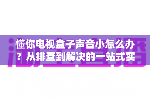懂你电视盒子声音小怎么办?从排查到解决的一站式实用指南 懂你电视盒子声音小怎么办?从排查到解决的一站式实用指南