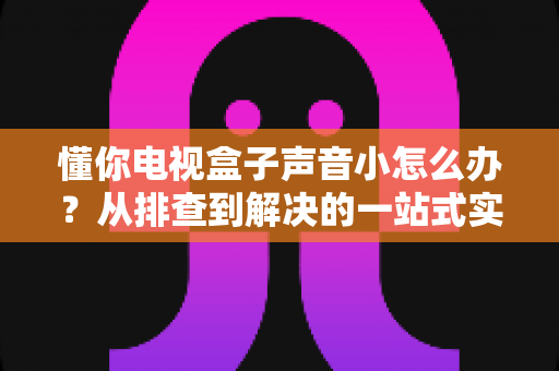懂你电视盒子声音小怎么办?从排查到解决的一站式实用指南 懂你电视盒子声音小怎么办?从排查到解决的一站式实用指南