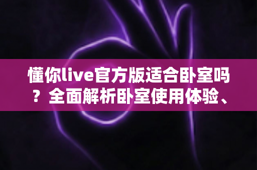 懂你live官方版适合卧室吗?全面解析卧室使用体验、优势与注意事项 懂你live官方版适合卧室吗?全面解析卧室使用体验、优势与注意事项
