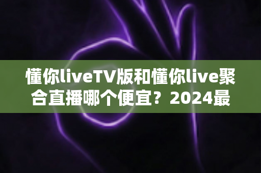 懂你liveTV版和懂你live聚合直播哪个便宜?2024最新价格对比与选购避坑指南 懂你liveTV版和懂你live聚合直播哪个便宜?2024最新价格对比与选购避坑指南