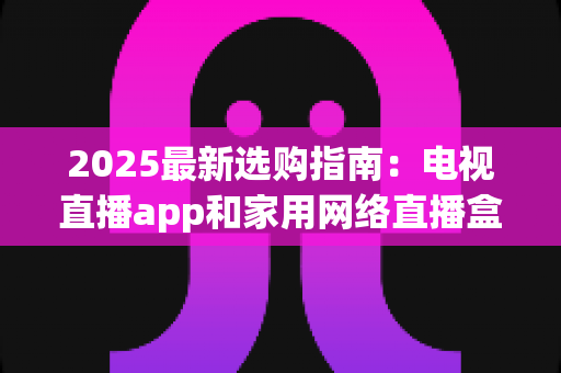 2025最新选购指南:电视直播app和家用网络直播盒子哪个更值得买?一文看懂差异、优劣与省钱攻略 2025最新选购指南:电视直播app和家用网络直播盒子哪个更值得买?一文看懂差异、优劣与省钱攻略