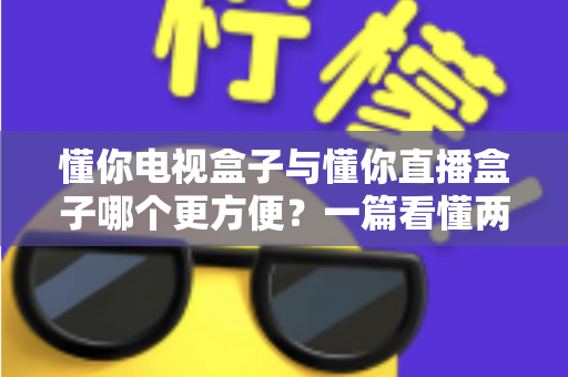 懂你电视盒子与懂你直播盒子哪个更方便?一篇看懂两种盒子的全面对比与选购指南 懂你电视盒子与懂你直播盒子哪个更方便?一篇看懂两种盒子的全面对比与选购指南