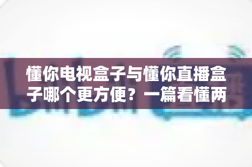 懂你电视盒子与懂你直播盒子哪个更方便?一篇看懂两种盒子的全面对比与选购指南 懂你电视盒子与懂你直播盒子哪个更方便?一篇看懂两种盒子的全面对比与选购指南
