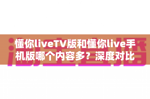 懂你liveTV版和懂你live手机版哪个内容多?深度对比帮你选对版本 懂你liveTV版和懂你live手机版哪个内容多?深度对比帮你选对版本