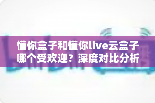 懂你盒子和懂你live云盒子哪个受欢迎?深度对比分析帮你选对不选贵 懂你盒子和懂你live云盒子哪个受欢迎?深度对比分析帮你选对不选贵