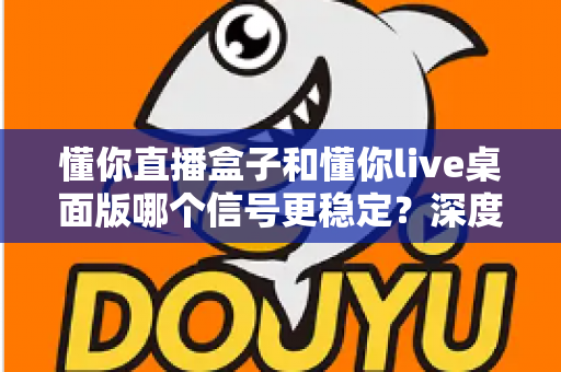 懂你直播盒子和懂你live桌面版哪个信号更稳定?深度评测帮你选对直播工具 懂你直播盒子和懂你live桌面版哪个信号更稳定?深度评测帮你选对直播工具
